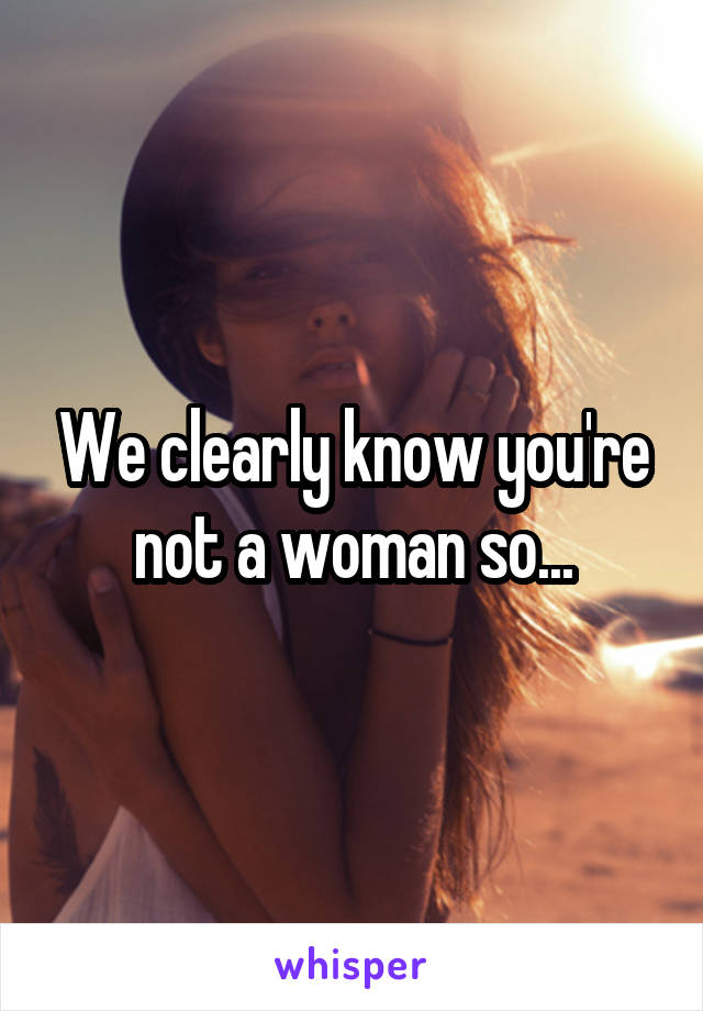 We clearly know you're not a woman so...