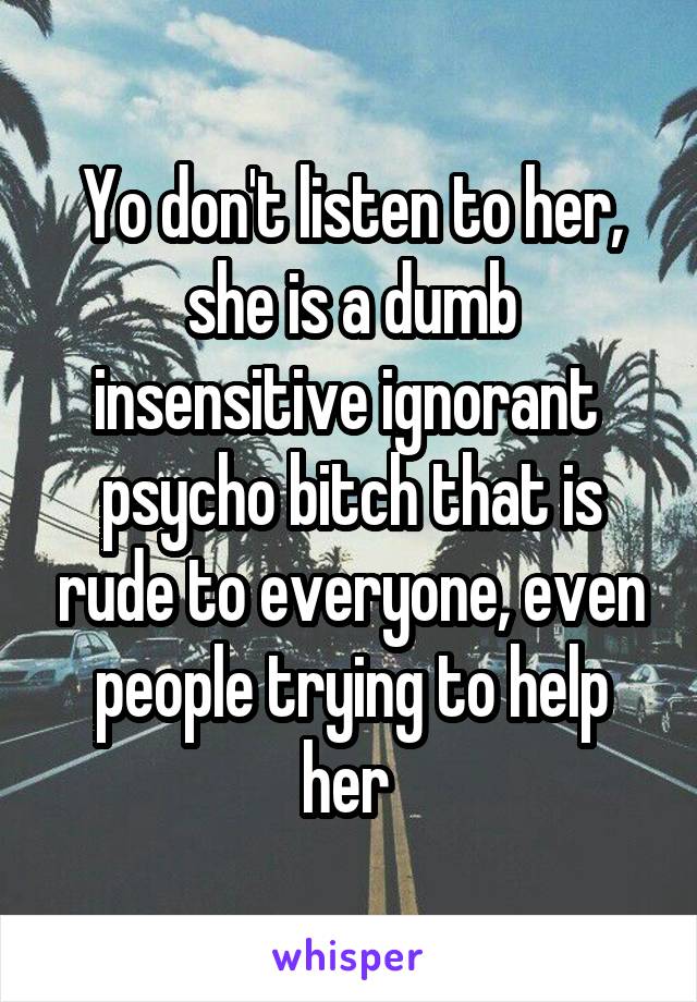 Yo don't listen to her, she is a dumb insensitive ignorant  psycho bitch that is rude to everyone, even people trying to help her 