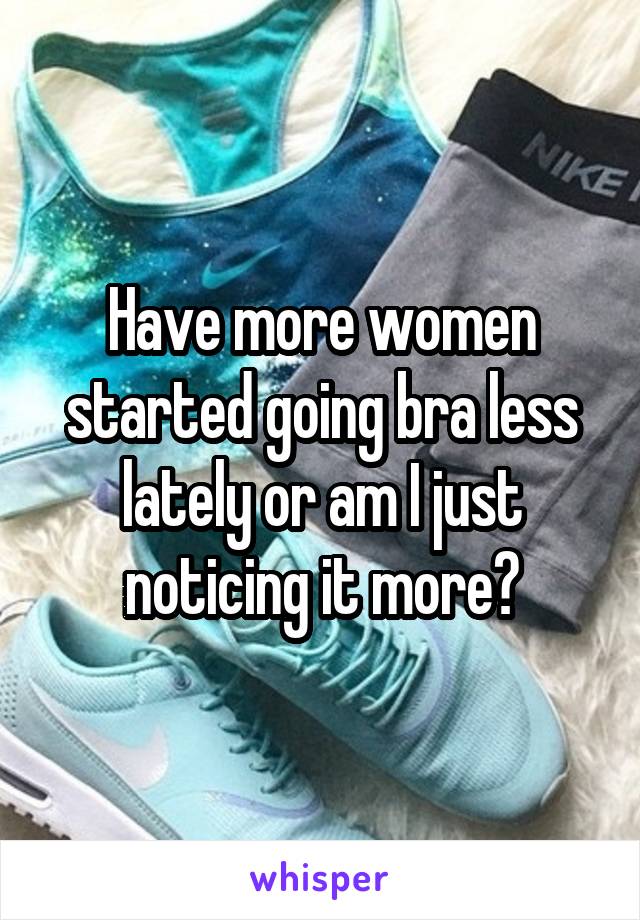 Have more women started going bra less lately or am I just noticing it more?