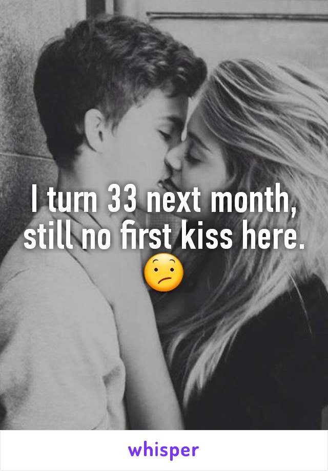 I turn 33 next month, still no first kiss here.😕