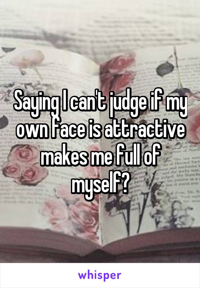 Saying I can't judge if my own face is attractive makes me full of myself?