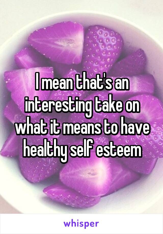 I mean that's an interesting take on what it means to have healthy self esteem