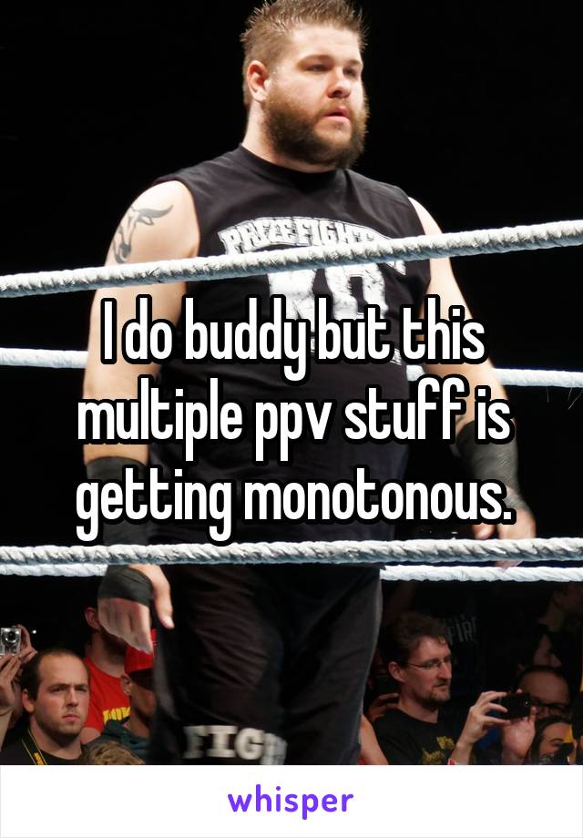 I do buddy but this multiple ppv stuff is getting monotonous.
