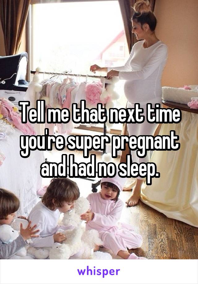 Tell me that next time you're super pregnant and had no sleep.
