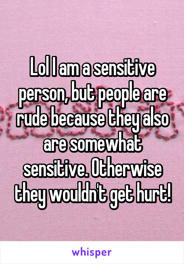 Lol I am a sensitive person, but people are rude because they also are somewhat sensitive. Otherwise they wouldn't get hurt!