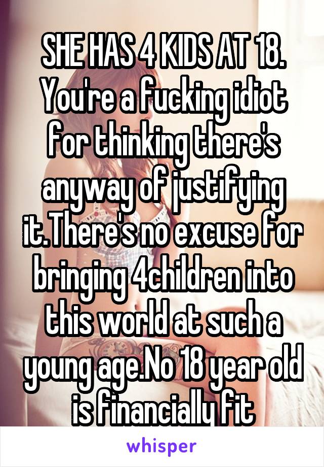 SHE HAS 4 KIDS AT 18. You're a fucking idiot for thinking there's anyway of justifying it.There's no excuse for bringing 4children into this world at such a young age.No 18 year old is financially fit