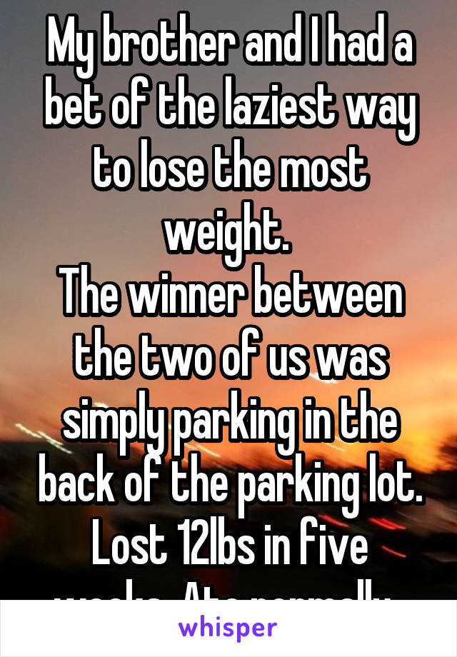 My brother and I had a bet of the laziest way to lose the most weight. 
The winner between the two of us was simply parking in the back of the parking lot. Lost 12lbs in five weeks. Ate normally. 