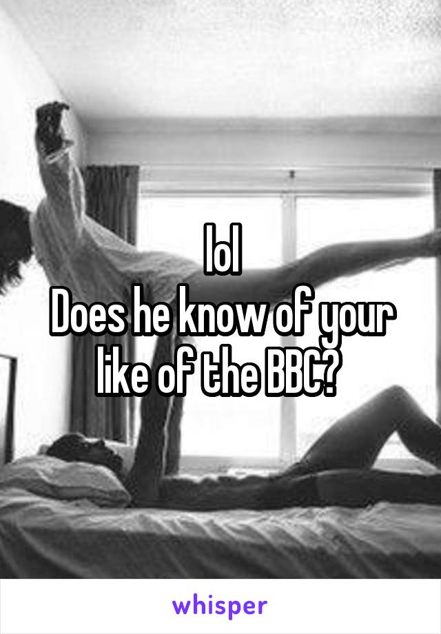lol
Does he know of your like of the BBC? 