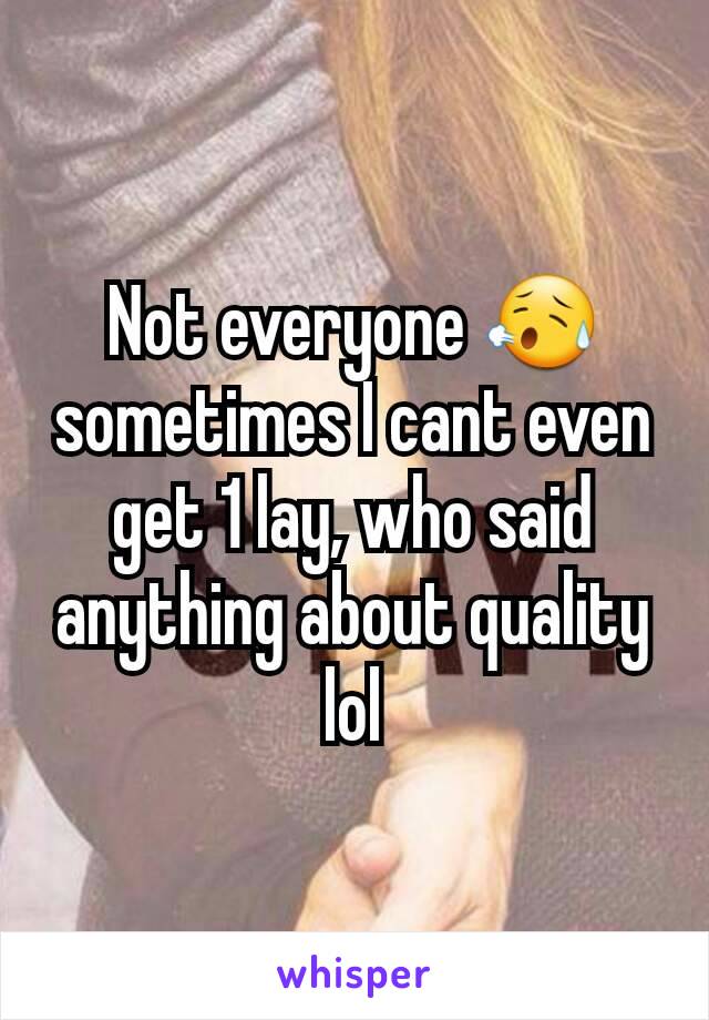 Not everyone 😥 sometimes I cant even get 1 lay, who said anything about quality lol