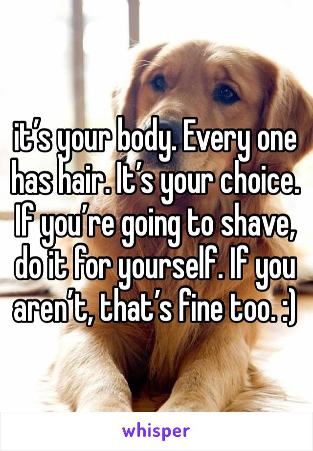 it’s your body. Every one has hair. It’s your choice. If you’re going to shave, do it for yourself. If you aren’t, that’s fine too. :)