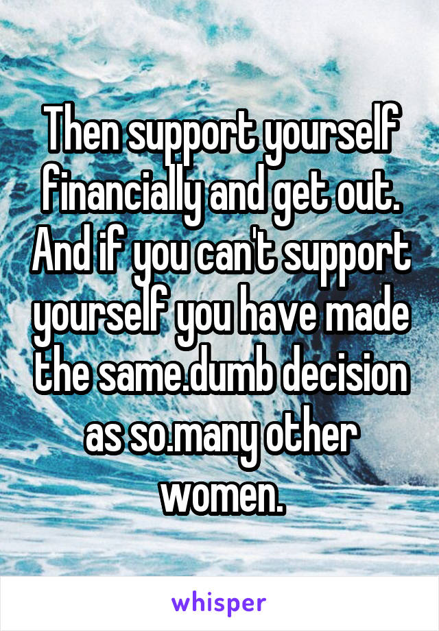 Then support yourself financially and get out. And if you can't support yourself you have made the same.dumb decision as so.many other women.