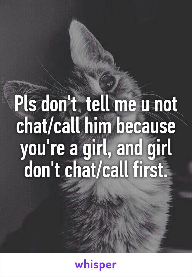 Pls don't  tell me u not chat/call him because you're a girl, and girl don't chat/call first.