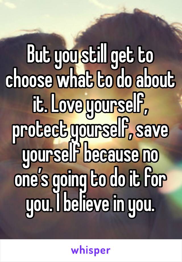 But you still get to choose what to do about it. Love yourself, protect yourself, save yourself because no one’s going to do it for you. I believe in you. 