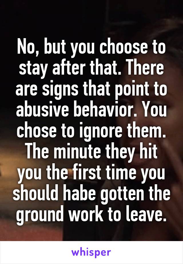 No, but you choose to stay after that. There are signs that point to abusive behavior. You chose to ignore them. The minute they hit you the first time you should habe gotten the ground work to leave.