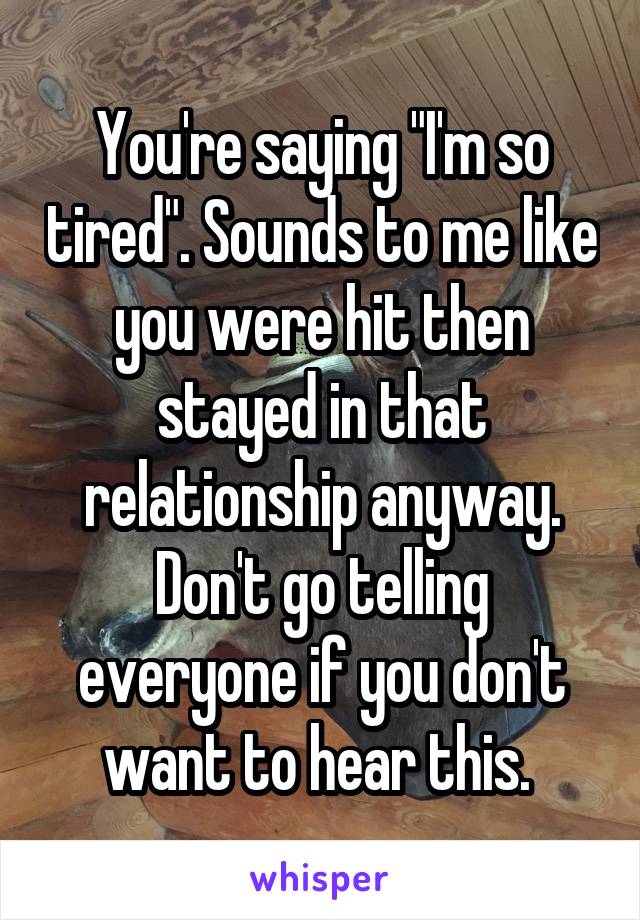 You're saying "I'm so tired". Sounds to me like you were hit then stayed in that relationship anyway. Don't go telling everyone if you don't want to hear this. 