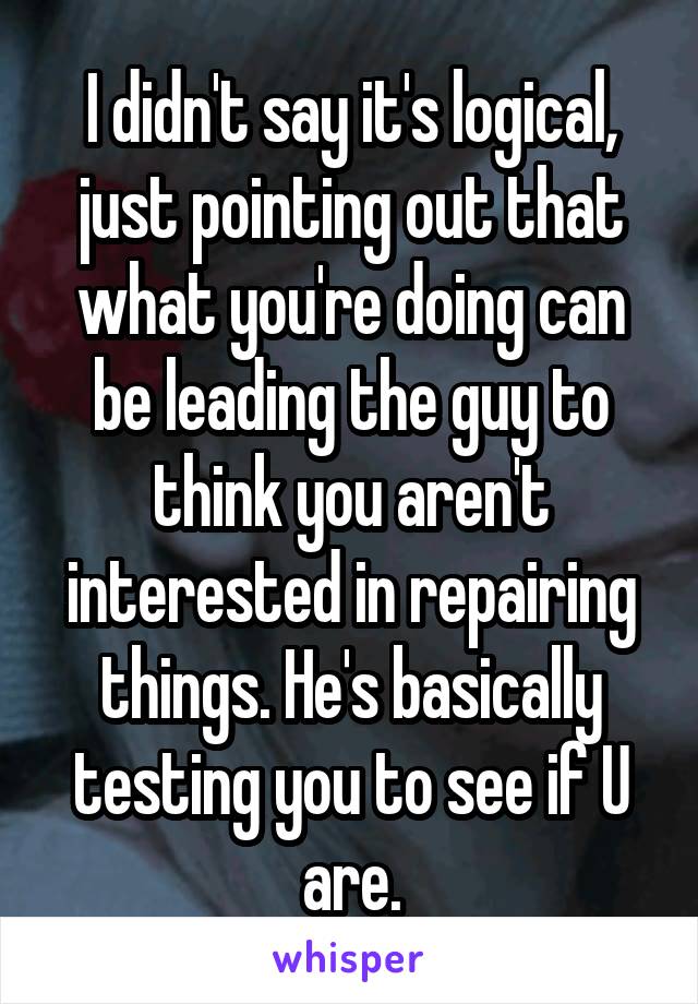 I didn't say it's logical, just pointing out that what you're doing can be leading the guy to think you aren't interested in repairing things. He's basically testing you to see if U are.