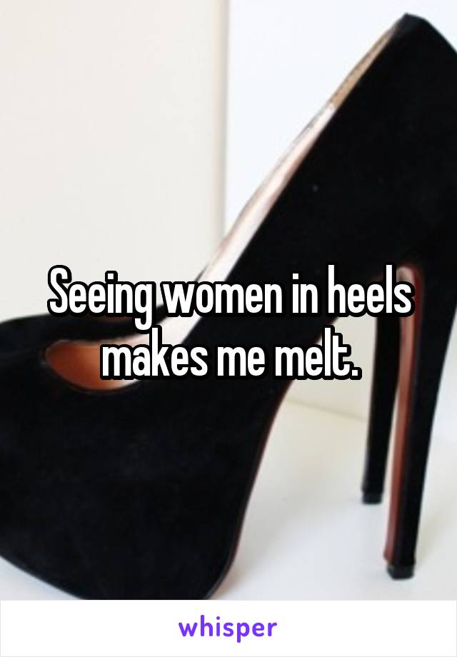 Seeing women in heels makes me melt.