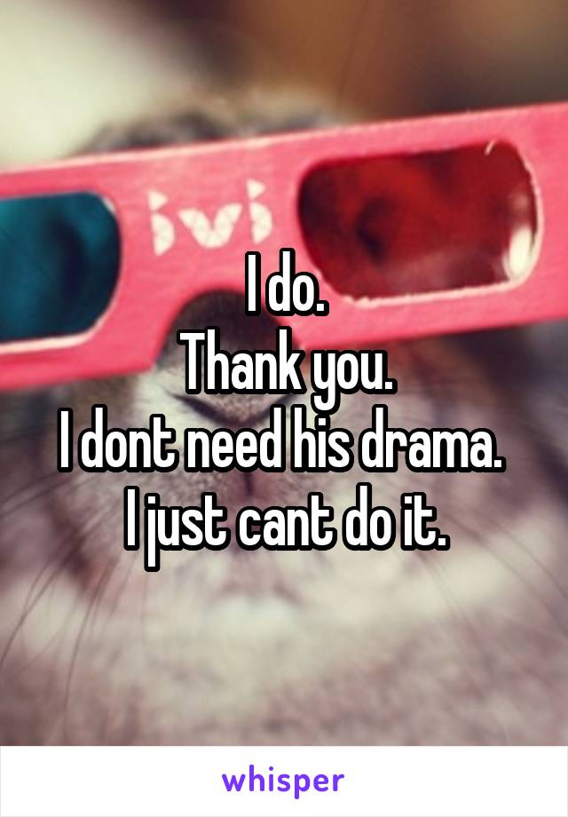 I do.
Thank you.
I dont need his drama.  I just cant do it.