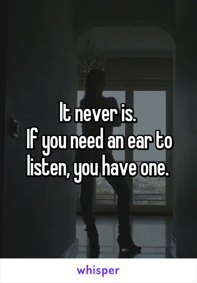 It never is. 
If you need an ear to listen, you have one. 