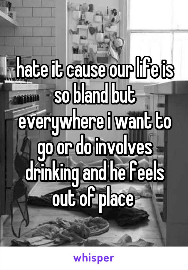 hate it cause our life is so bland but everywhere i want to go or do involves drinking and he feels out of place 