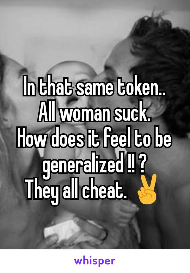 In that same token..
All woman suck.
How does it feel to be generalized !! ?
They all cheat. ✌