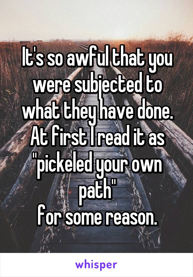 It's so awful that you were subjected to what they have done. At first I read it as "pickeled your own path"
for some reason.