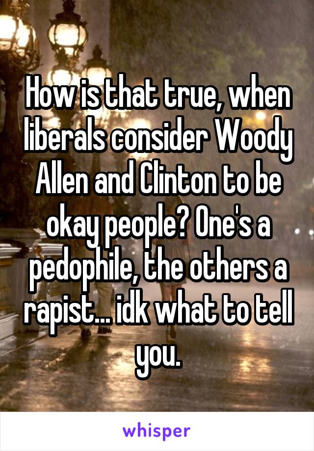 How is that true, when liberals consider Woody Allen and Clinton to be okay people? One's a pedophile, the others a rapist... idk what to tell you.