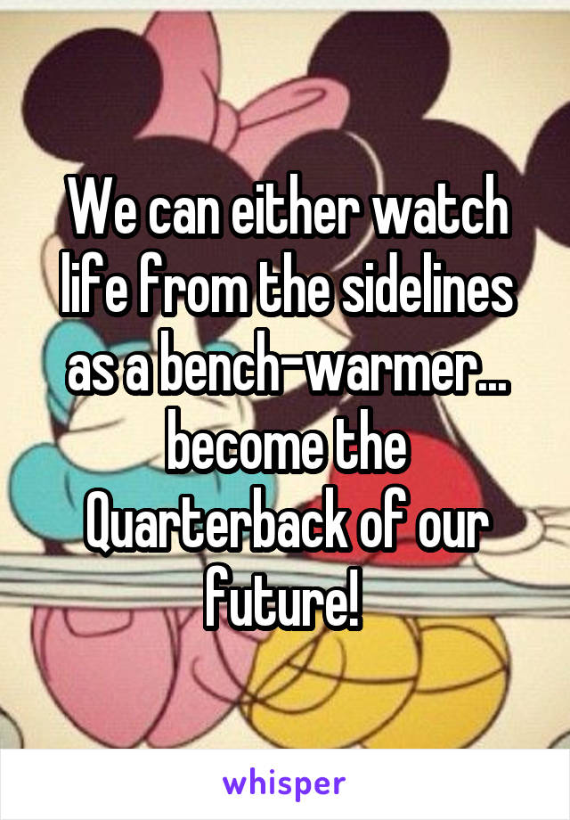 We can either watch life from the sidelines as a bench-warmer... become the Quarterback of our future! 