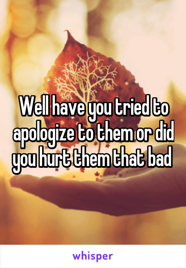Well have you tried to apologize to them or did you hurt them that bad 