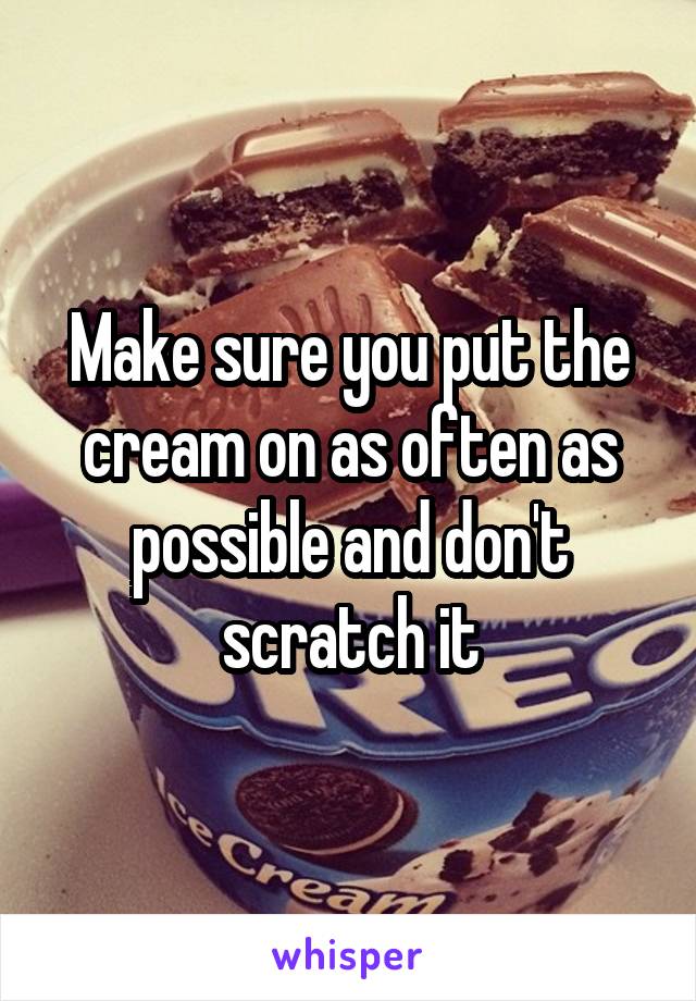 Make sure you put the cream on as often as possible and don't scratch it