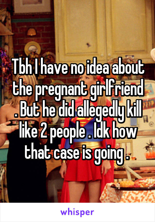 Tbh I have no idea about the pregnant girlfriend . But he did allegedly kill like 2 people . Idk how that case is going . 