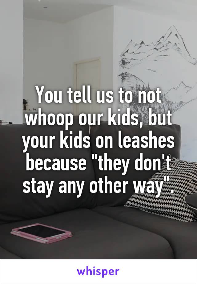 You tell us to not whoop our kids, but your kids on leashes because "they don't stay any other way".
