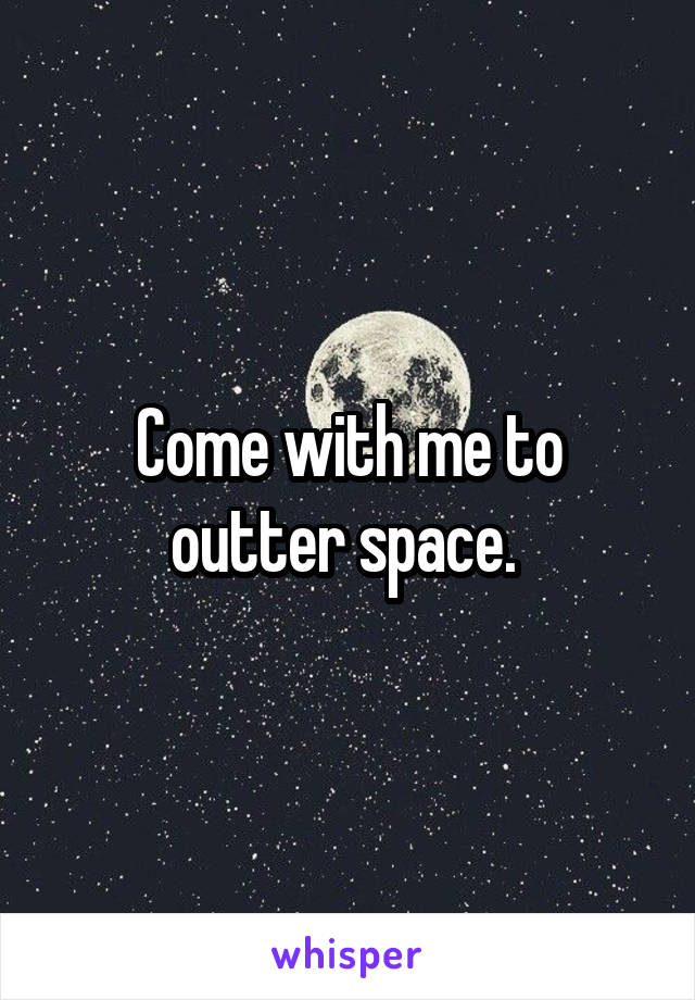 Come with me to outter space. 
