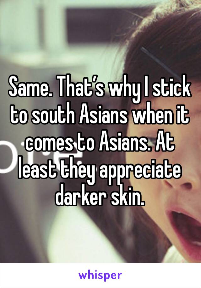 Same. That’s why I stick to south Asians when it comes to Asians. At least they appreciate darker skin. 