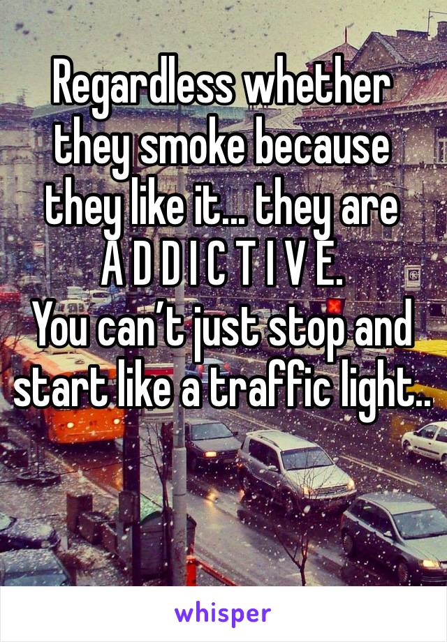 Regardless whether they smoke because they like it... they are     A D D I C T I V E.
You can’t just stop and start like a traffic light..