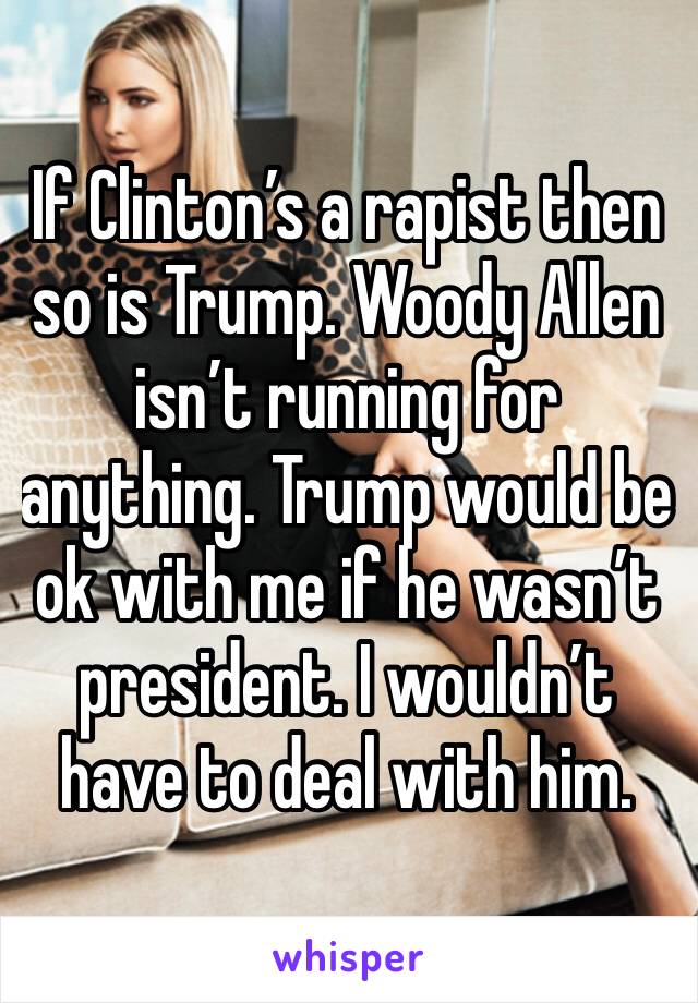 If Clinton’s a rapist then so is Trump. Woody Allen isn’t running for anything. Trump would be ok with me if he wasn’t president. I wouldn’t have to deal with him.