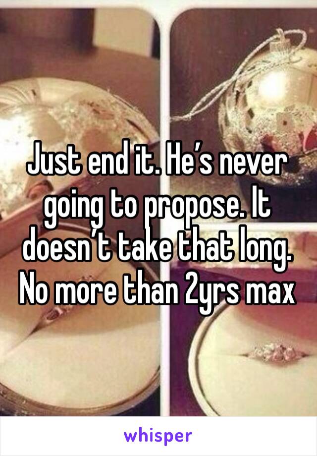 Just end it. He’s never going to propose. It doesn’t take that long. No more than 2yrs max