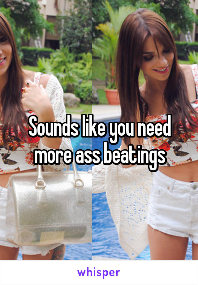 Sounds like you need more ass beatings
