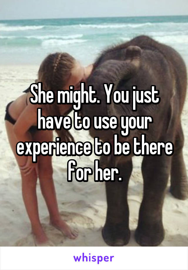 She might. You just have to use your experience to be there for her.