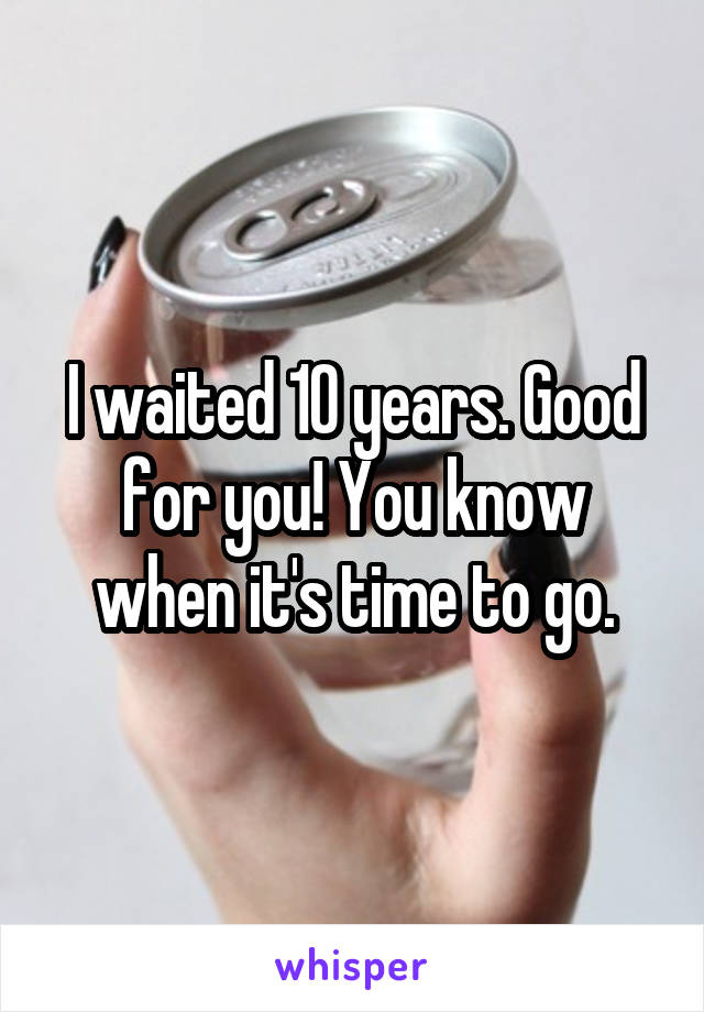 I waited 10 years. Good for you! You know when it's time to go.
