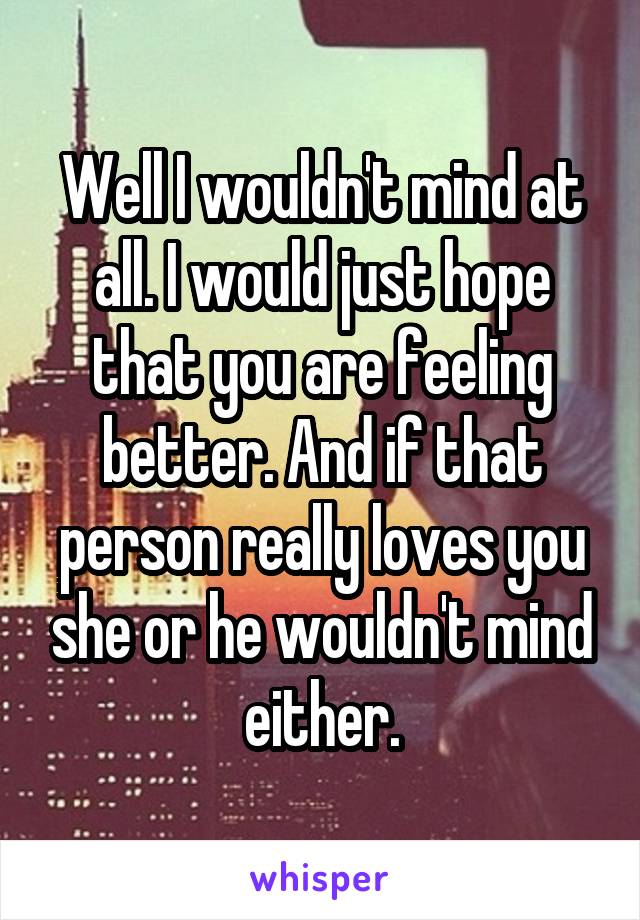 Well I wouldn't mind at all. I would just hope that you are feeling better. And if that person really loves you she or he wouldn't mind either.