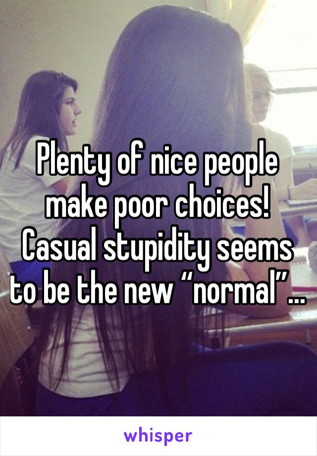 Plenty of nice people make poor choices! Casual stupidity seems to be the new “normal”...