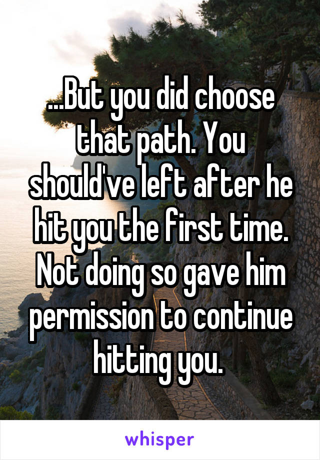 ...But you did choose that path. You should've left after he hit you the first time. Not doing so gave him permission to continue hitting you. 