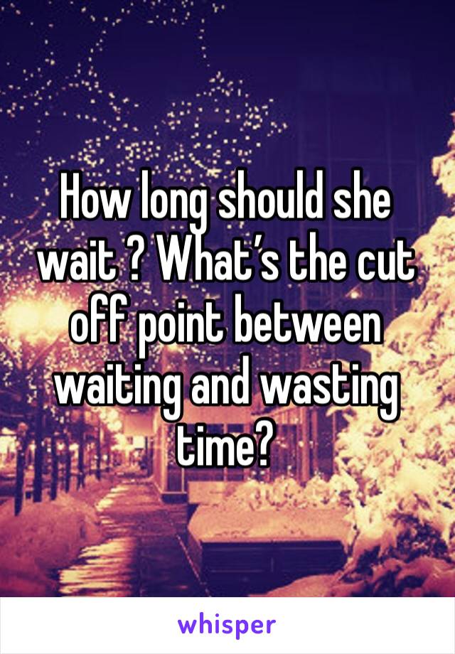 How long should she wait ? What’s the cut off point between waiting and wasting time? 