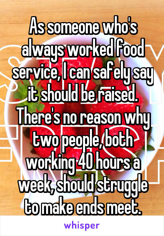 As someone who's always worked food service, I can safely say it should be raised. There's no reason why two people, both working 40 hours a week, should struggle to make ends meet.