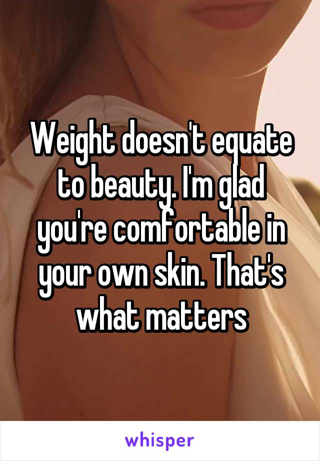 Weight doesn't equate to beauty. I'm glad you're comfortable in your own skin. That's what matters
