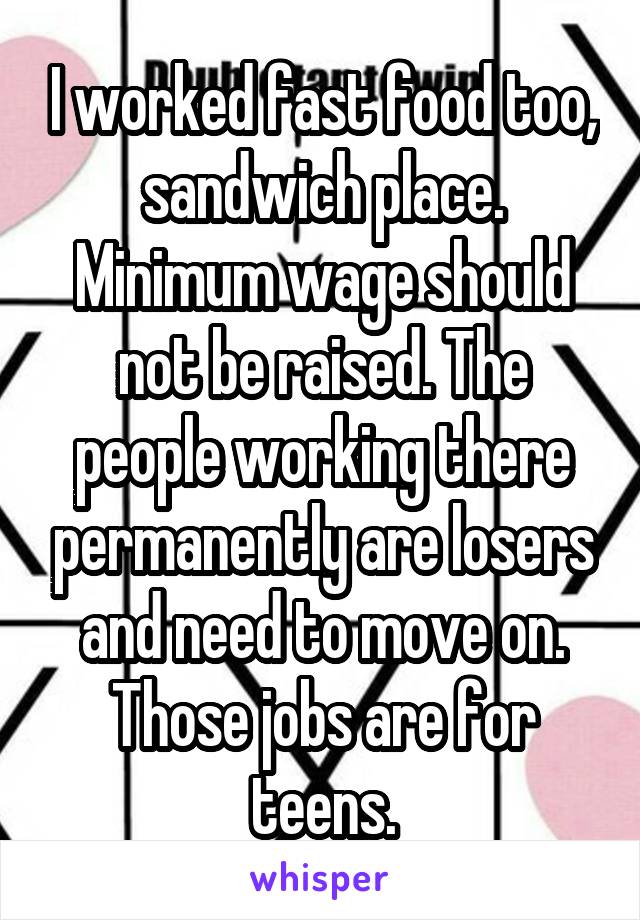 I worked fast food too, sandwich place. Minimum wage should not be raised. The people working there permanently are losers and need to move on. Those jobs are for teens.