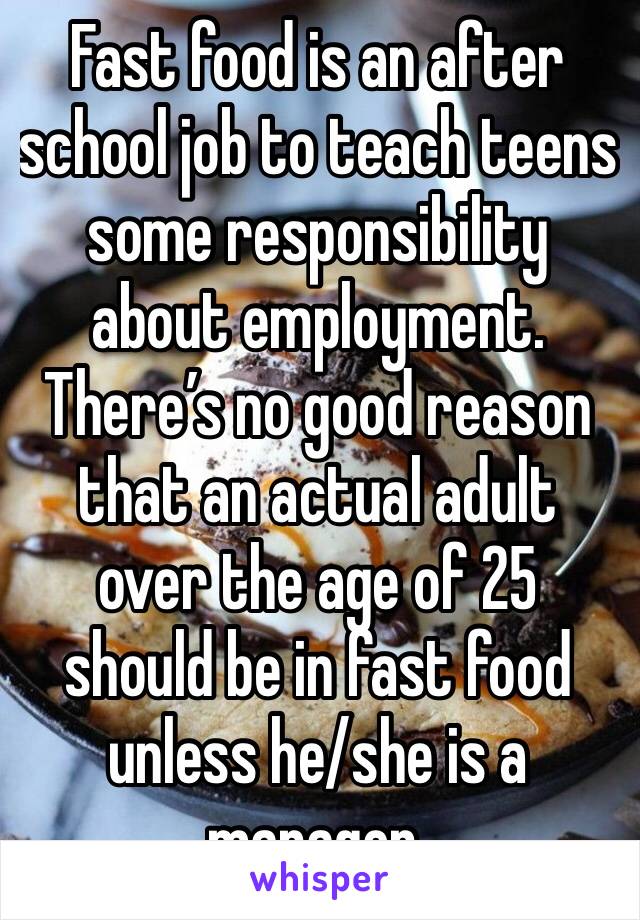 Fast food is an after school job to teach teens some responsibility about employment. There’s no good reason that an actual adult over the age of 25 should be in fast food unless he/she is a manager.