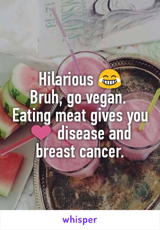 Hilarious 😂
Bruh, go vegan. 
Eating meat gives you ❤️ disease and breast cancer.