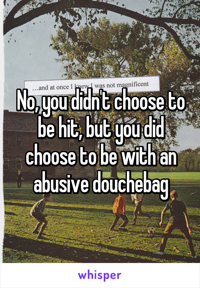 No, you didn't choose to be hit, but you did choose to be with an abusive douchebag